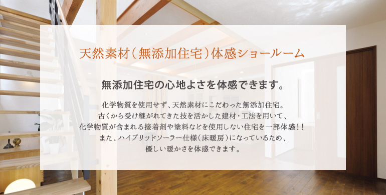 化学物質を使用せず、天然素材にこだわった無添加住宅。古くから受け継がれてきた技を活かした建材・工法を用いて、化学物質が含まれる接着剤や塗料などを使用しない住宅を一部体感！！また、ハイブリッドソーラー仕様（床暖房）になっているため、優しい暖かさを体感できます。